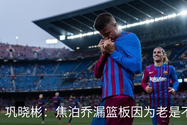巩晓彬：焦泊乔漏篮板因为老是不顶人 是积极性和篮板嗅觉问题