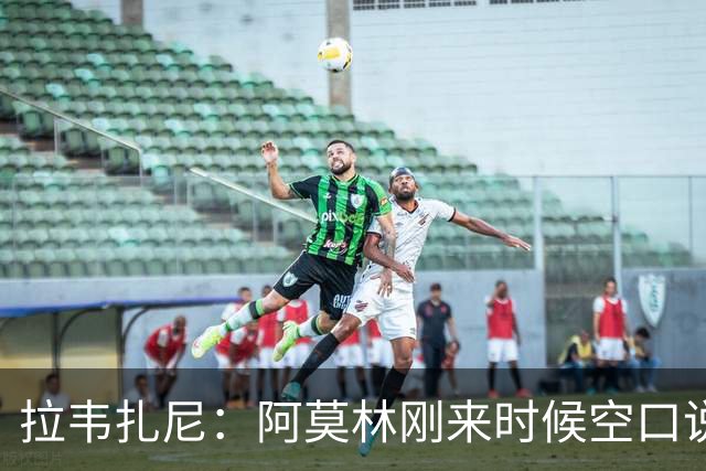 拉韦扎尼：阿莫林刚来时候空口说大话，结果现在战绩差的难看