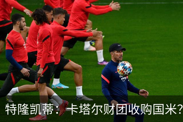 特隆凯蒂：卡塔尔财团收购国米？马洛塔是未来保障，必须留住他